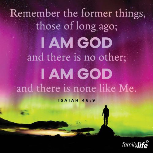 Monday, November 11, 2024
Isaiah 46:9
Remember the former things, those of long ago; I am God, and there is no other; I am God and there is none like Me.There are about 8 billion people in the world, but even if you got to meet each and every one, no one would be like God. He is perfect. And if you forget how incredible He is, just look at His track record. It’s filled with His miraculous provision, unconditional love, and divine forgiveness because He is a God who always keeps His promises.