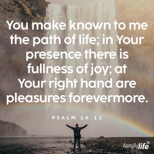 Monday, November 18, 2024
Psalm 16:11
You make known to me the path of life; in Your presence there is fullness of joy; at Your right hand are pleasures forevermore.Have you ever thought, if I get this thing, I’ll be happy? But then when you actually get that thing, it doesn’t make you as happy as you thought. It’s because true joy doesn’t come from what you can accumulate, it comes from knowing the Creator of the Universe has your life in His very capable hands.