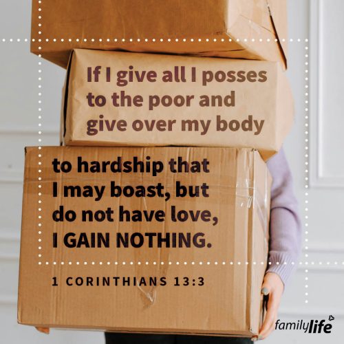 Friday, November 8, 2024
1 Corinthians 13:3
If I give all I possess to the poor and give over my body to hardship that I may boast, but do not have love, I gain nothing.You could give everything you have to the poor, and God says you would still gain nothing. Because giving isn’t just about sharing what you have in your hands or around your house, it’s about sharing what you have in your heart. And if your heart is looking for praise, Paul says, don’t do it. Giving should always be motivated by love.