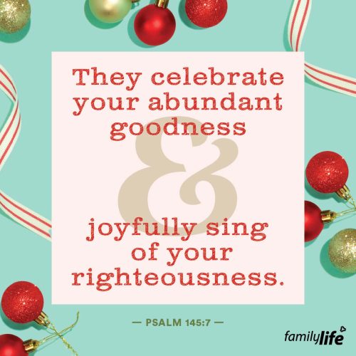 Thursday, December 19, 2024
Psalm 145:7
They celebrate your abundant goodness and joyfully sing of your righteousness.If you’ve had a bad day, lost your job, or are on the brink of financial ruin, praising God isn’t usually the first thing on your mind. And yet, in those difficult moments, realizing that God is still good can help you face anything that’s thrust your way. When you remember that life isn’t simply about your circumstances, it pushes you to look past those seemingly bad things and onto a God that can make anything good…because He is good.