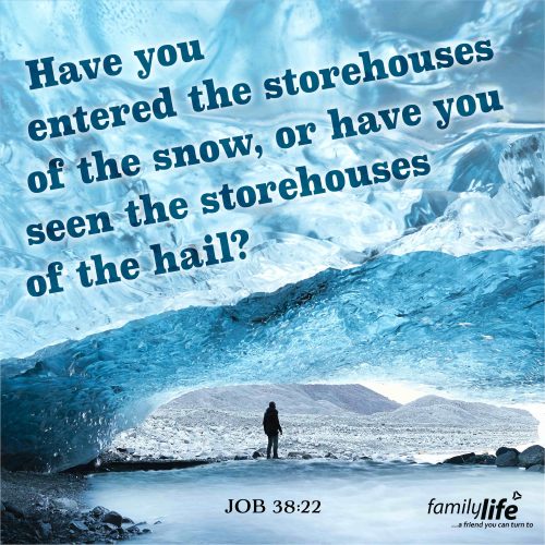 Tuesday, March 4, 2025
Job 38:22
Have you entered the storehouses of the snow, or have you seen the storehouses of the hail?When God spoke to Job from the whirlwind, he learned pretty quickly that he didn’t know the extent of all that God did every single day. From giving orders for the dawn each and every day, to helping animals, to storing snow; His list is long. Yet, even with all that He has to do, He still sees and hears what His kids are going through. And He will answer your cries for help in His time.